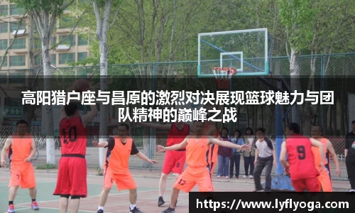 高阳猎户座与昌原的激烈对决展现篮球魅力与团队精神的巅峰之战
