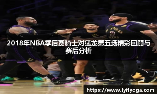 2018年NBA季后赛骑士对猛龙第五场精彩回顾与赛后分析